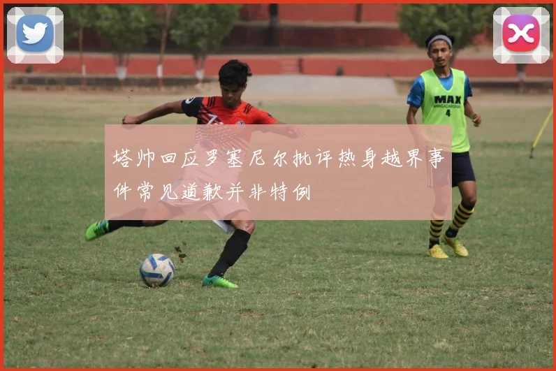塔帅回应罗塞尼尔批评热身越界事件常见道歉并非特例