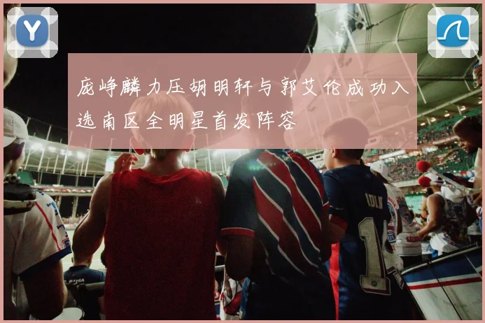 庞峥麟力压胡明轩与郭艾伦成功入选南区全明星首发阵容